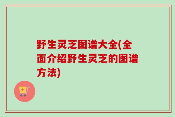 野生灵芝图谱大全(全面介绍野生灵芝的图谱方法)
