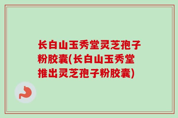 长白山玉秀堂灵芝孢子粉胶囊(长白山玉秀堂推出灵芝孢子粉胶囊)