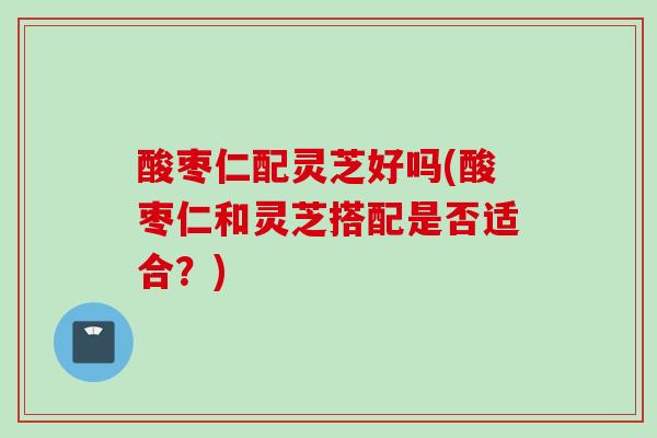 酸枣仁配灵芝好吗(酸枣仁和灵芝搭配是否适合？)