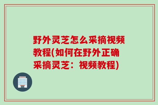 野外灵芝怎么采摘视频教程(如何在野外正确采摘灵芝：视频教程)