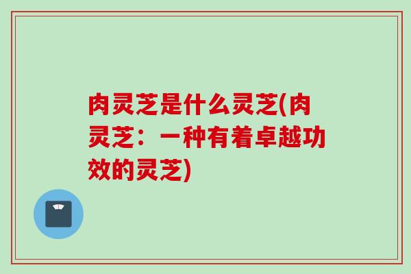 肉灵芝是什么灵芝(肉灵芝：一种有着卓越功效的灵芝)