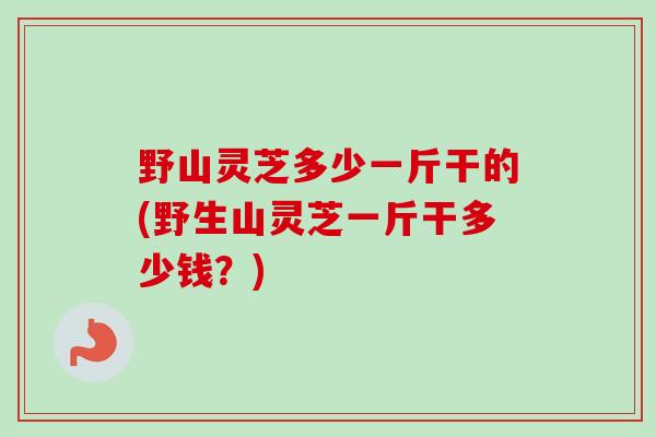 野山灵芝多少一斤干的(野生山灵芝一斤干多少钱?) 野山灵芝多少一斤干的(野生山灵芝一斤干多少钱?)