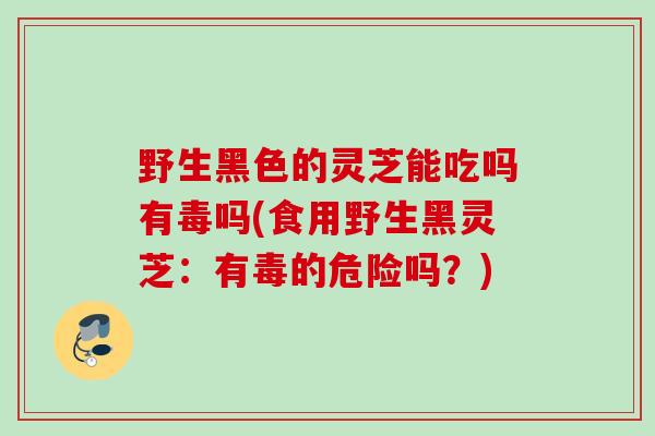 野生黑色的灵芝能吃吗有毒吗(食用野生黑灵芝：有毒的危险吗？)