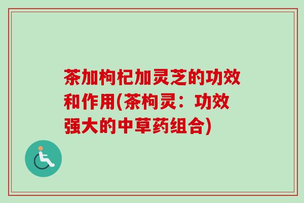 茶加枸杞加灵芝的功效和作用(茶枸灵：功效强大的中草药组合)