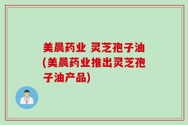 美晨药业 灵芝孢子油(美晨药业推出灵芝孢子油产品)