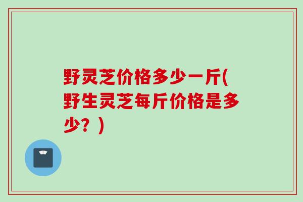 野灵芝价格多少一斤(野生灵芝每斤价格是多少?) 野灵芝价格多少一斤(野生灵芝每斤价格是多少?)