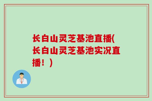 长白山灵芝基池直播(长白山灵芝基池实况直播！)