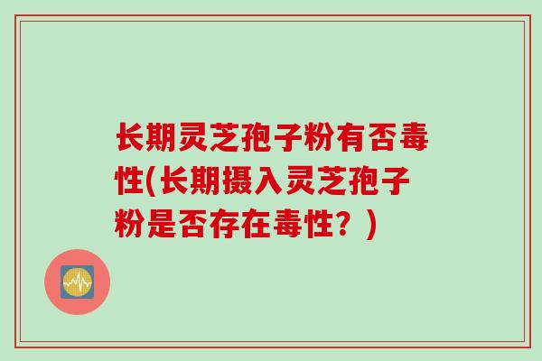 长期灵芝孢子粉有否毒性(长期摄入灵芝孢子粉是否存在毒性？)