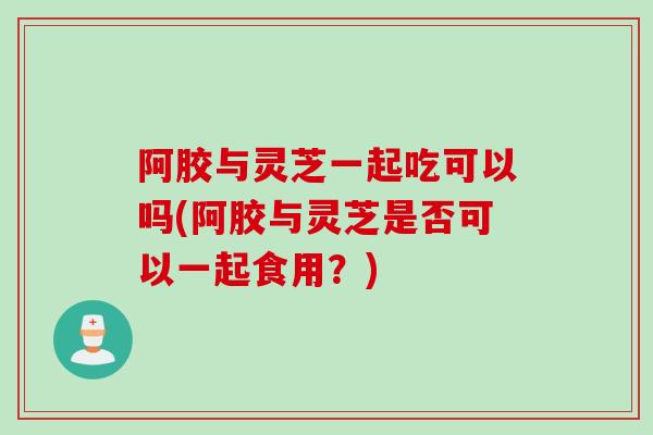 阿胶与灵芝一起吃可以吗(阿胶与灵芝是否可以一起食用?) 阿胶与灵芝一起吃可以吗(阿胶与灵芝是否可以一起食用?)