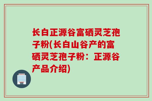 长白正源谷富硒灵芝孢子粉(长白山谷产的富硒灵芝孢子粉：正源谷产品介绍)