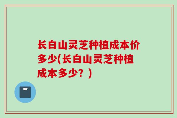 长白山灵芝种植成本价多少(长白山灵芝种植成本多少？)