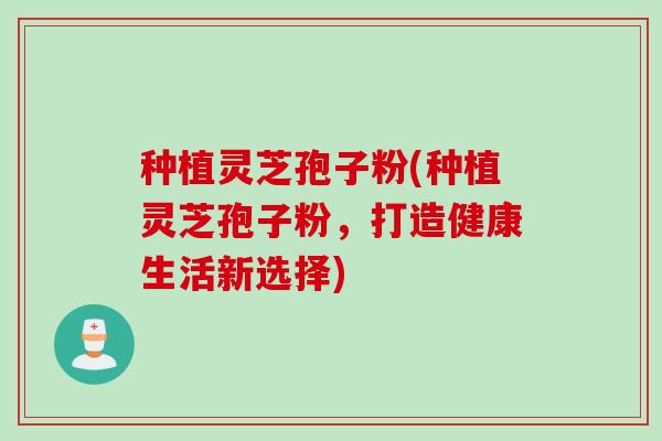 种植灵芝孢子粉(种植灵芝孢子粉，打造健康生活新选择)