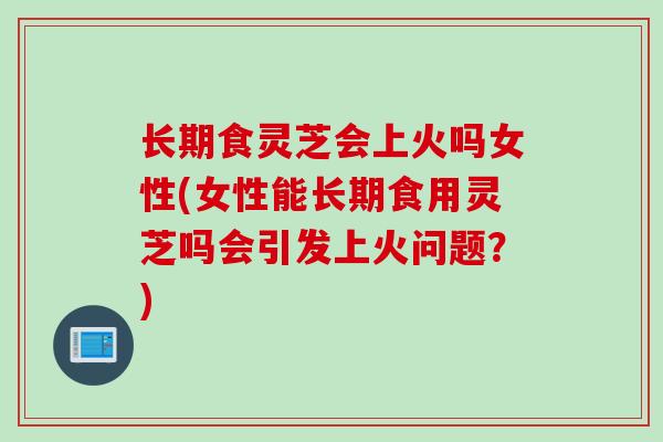 长期食灵芝会上火吗女性(女性能长期食用灵芝吗会引发上火问题？)