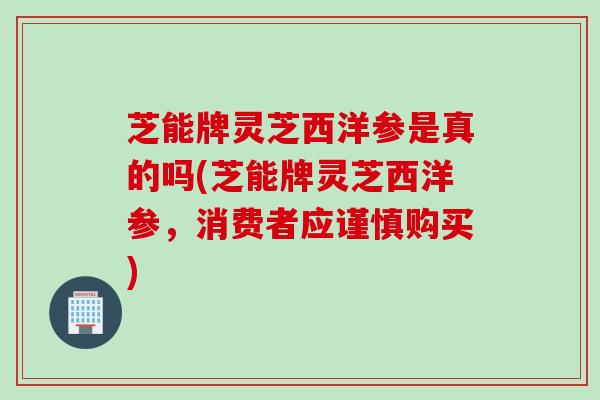 芝能牌灵芝西洋参是真的吗(芝能牌灵芝西洋参，消费者应谨慎购买)