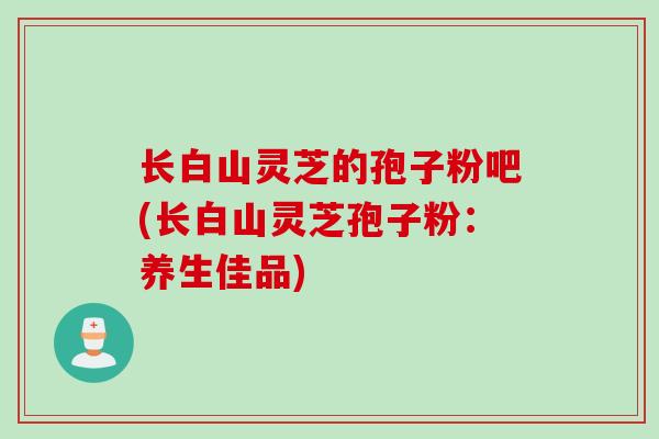 长白山灵芝的孢子粉吧(长白山灵芝孢子粉：养生佳品)