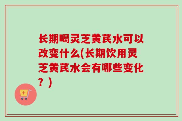 长期喝灵芝黄芪水可以改变什么(长期饮用灵芝黄芪水会有哪些变化？)