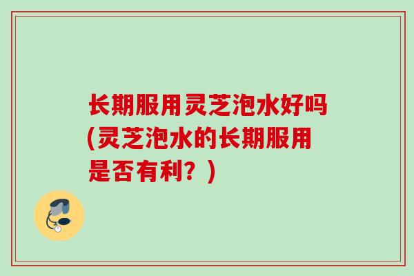 长期服用灵芝泡水好吗(灵芝泡水的长期服用是否有利？)