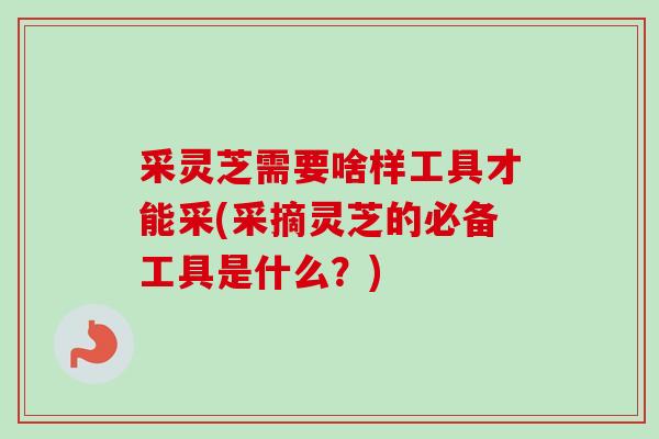 采灵芝需要啥样工具才能采(采摘灵芝的必备工具是什么？)