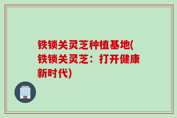 铁锁关灵芝种植基地(铁锁关灵芝：打开健康新时代)