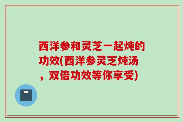 西洋参和灵芝一起炖的功效(西洋参灵芝炖汤，双倍功效等你享受)