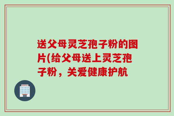 送父母灵芝孢子粉的图片(给父母送上灵芝孢子粉，关爱健康护航