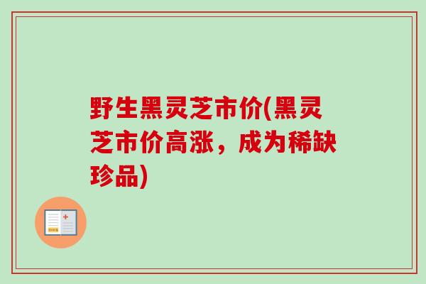 野生黑灵芝市价(黑灵芝市价高涨，成为稀缺珍品)