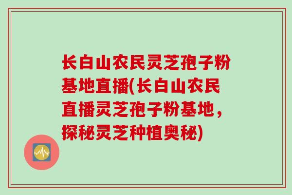长白山农民灵芝孢子粉基地直播(长白山农民直播灵芝孢子粉基地，探秘灵芝种植奥秘)