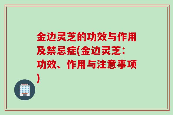 金边灵芝的功效与作用及禁忌症(金边灵芝：功效、作用与注意事项)