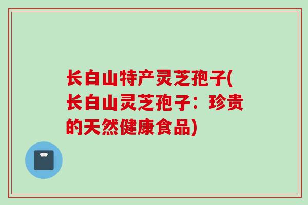 长白山特产灵芝孢子(长白山灵芝孢子：珍贵的天然健康食品)