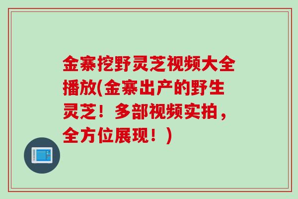 金寨挖野灵芝视频大全播放(金寨出产的野生灵芝！多部视频实拍，全方位展现！)