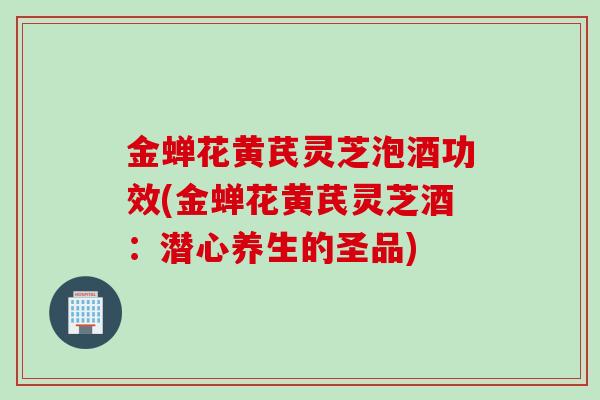 金蝉花黄芪灵芝泡酒功效(金蝉花黄芪灵芝酒:潜心养生的圣品) 金蝉花黄芪灵芝泡酒功效(金蝉花黄芪灵芝酒:潜心养生的圣品)