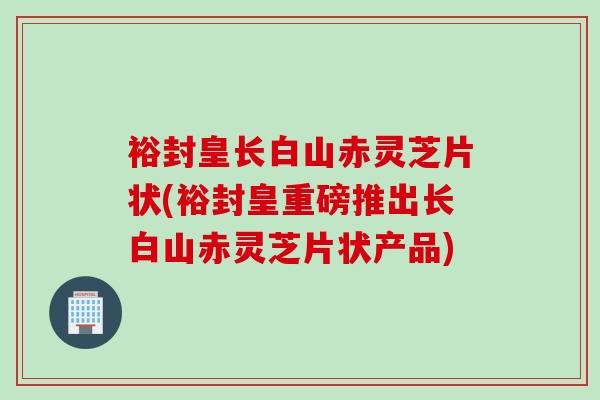 裕封皇长白山赤灵芝片状(裕封皇重磅推出长白山赤灵芝片状产品)