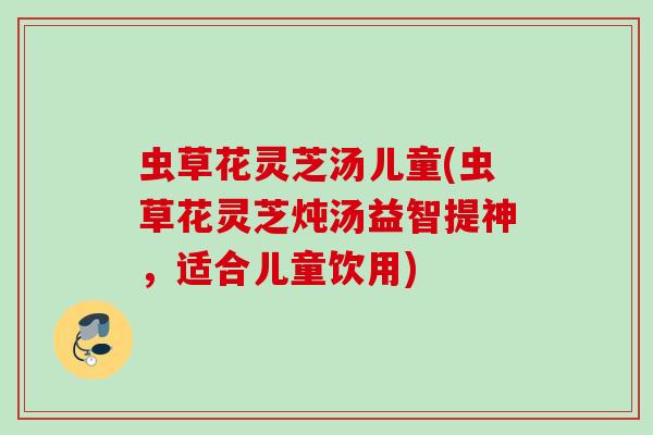 虫草花灵芝汤儿童(虫草花灵芝炖汤益智提神，适合儿童饮用)
