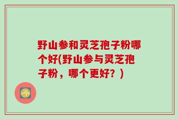 野山参和灵芝孢子粉哪个好(野山参与灵芝孢子粉，哪个更好？)