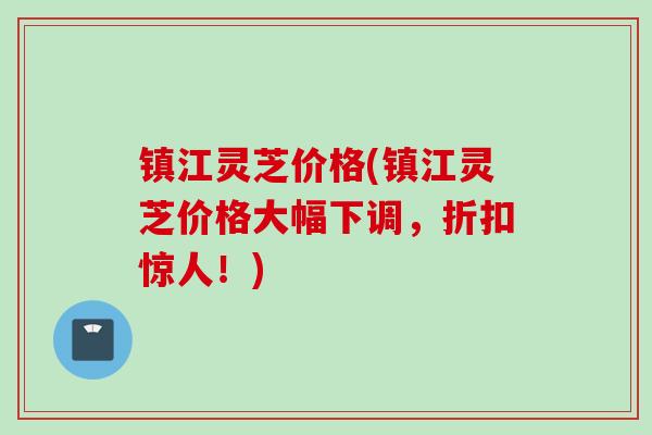 镇江灵芝价格(镇江灵芝价格大幅下调,折扣惊人!) 镇江灵芝价格(镇江灵芝价格大幅下调,折扣惊人!)