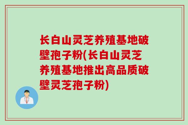 长白山灵芝养殖基地破壁孢子粉(长白山灵芝养殖基地推出高品质破壁灵芝孢子粉)