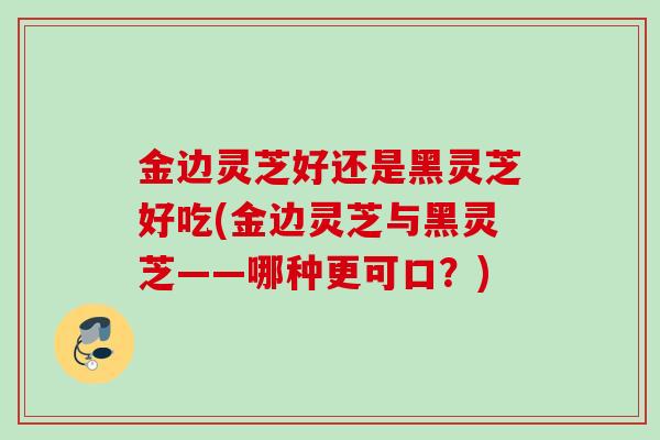金边灵芝好还是黑灵芝好吃(金边灵芝与黑灵芝——哪种更可口？)