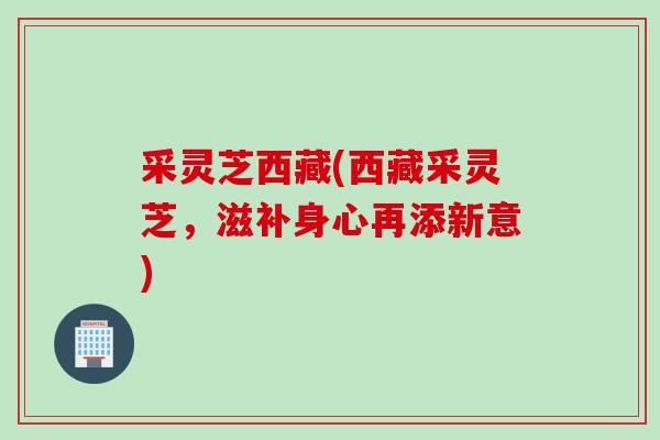 采灵芝西藏(西藏采灵芝,滋补身心再添新意) 采灵芝西藏(西藏采灵芝,滋补身心再添新意)