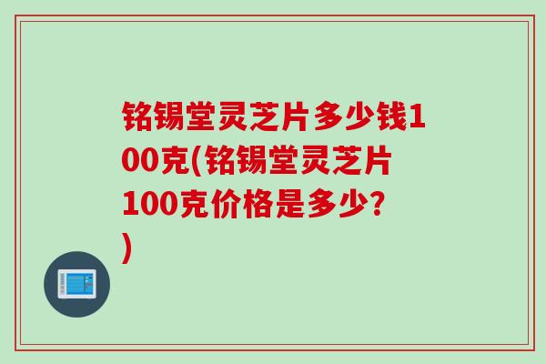 铭锡堂灵芝片多少钱100克(铭锡堂灵芝片100克价格是多少？)