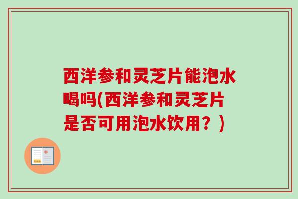 西洋参和灵芝片能泡水喝吗(西洋参和灵芝片是否可用泡水饮用？)
