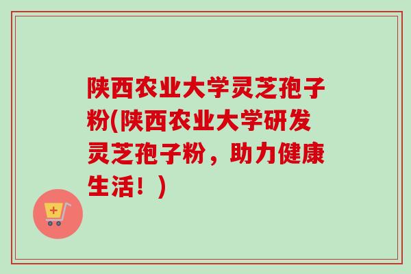 陕西农业大学灵芝孢子粉(陕西农业大学研发灵芝孢子粉,助力健康生活!) 陕西农业大学灵芝孢子粉(陕西农业大学研发灵芝孢子粉,助力健康生活!)