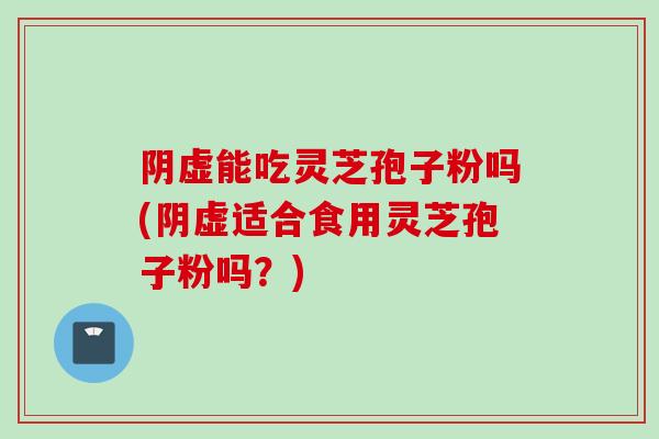 阴虚能吃灵芝孢子粉吗(阴虚适合食用灵芝孢子粉吗？)
