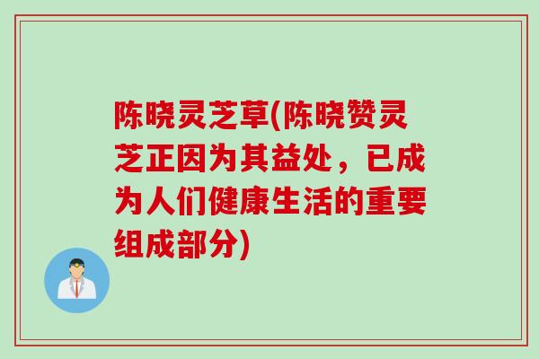 陈晓灵芝草(陈晓赞灵芝正因为其益处，已成为人们健康生活的重要组成部分)