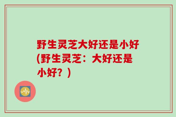 野生灵芝大好还是小好(野生灵芝：大好还是小好？)