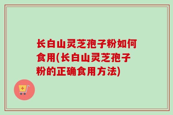 长白山灵芝孢子粉如何食用(长白山灵芝孢子粉的正确食用方法)