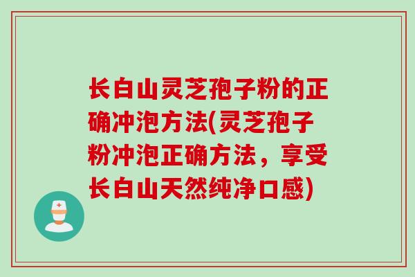 长白山灵芝孢子粉的正确冲泡方法(灵芝孢子粉冲泡正确方法，享受长白山天然纯净口感)