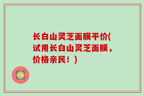 长白山灵芝面膜平价(试用长白山灵芝面膜，价格亲民！)