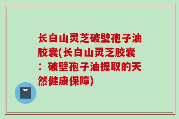 长白山灵芝破壁孢子油胶囊(长白山灵芝胶囊:破壁孢子油提取的天然健康保障) 长白山灵芝破壁孢子油胶囊(长白山灵芝胶囊:破壁孢子油提取的天然健康保障)