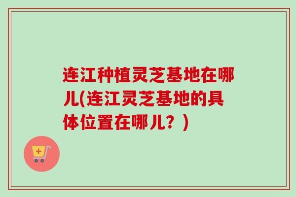 连江种植灵芝基地在哪儿(连江灵芝基地的具体位置在哪儿？)