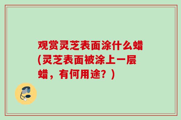 观赏灵芝表面涂什么蜡(灵芝表面被涂上一层蜡，有何用途？)